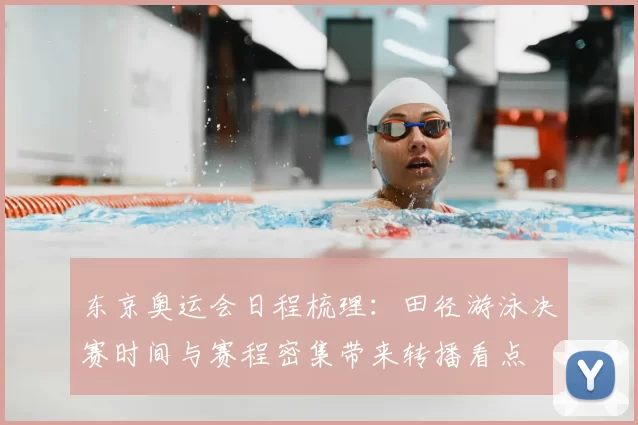 东京奥运会日程梳理:田径游泳决赛时间与赛程密集带来转播看点