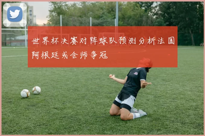 世界杯决赛对阵球队预测分析法国阿根廷或会师争冠