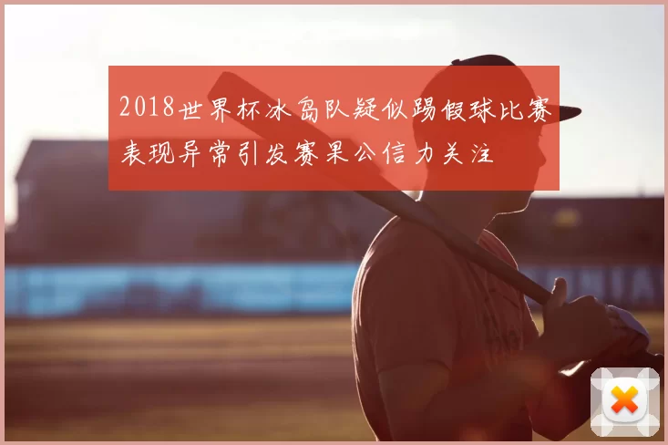 2018世界杯冰岛队疑似踢假球比赛表现异常引发赛果公信力关注
