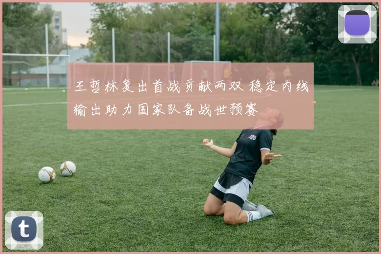 王哲林复出首战贡献两双 稳定内线输出助力国家队备战世预赛