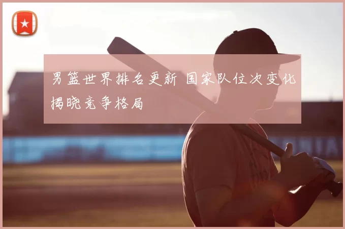 男篮世界排名更新 国家队位次变化揭晓竞争格局