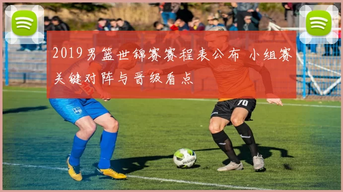 2019男篮世锦赛赛程表公布 小组赛关键对阵与晋级看点