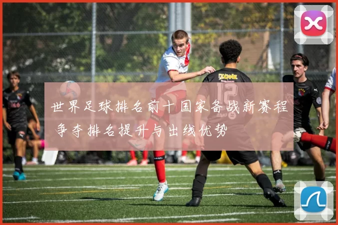 世界足球排名前十国家备战新赛程 争夺排名提升与出线优势