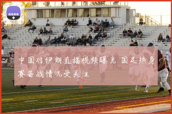 中国对伊朗直播视频曝光 国足热身赛备战情况受关注