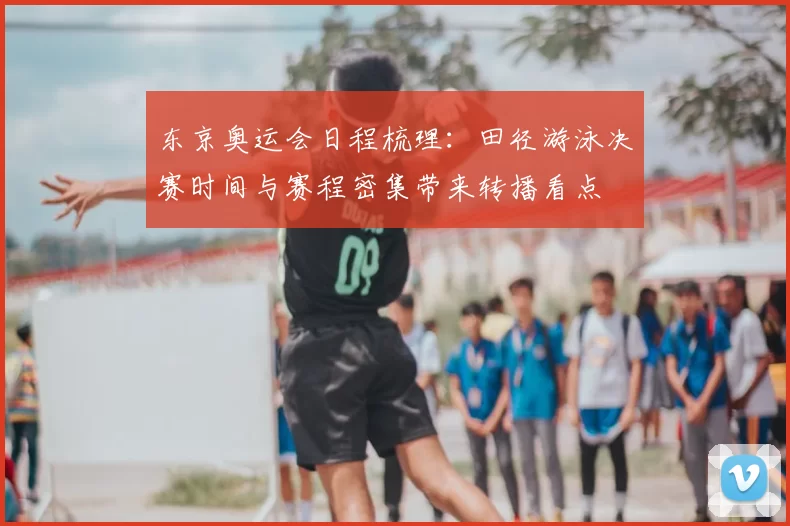东京奥运会日程梳理：田径游泳决赛时间与赛程密集带来转播看点