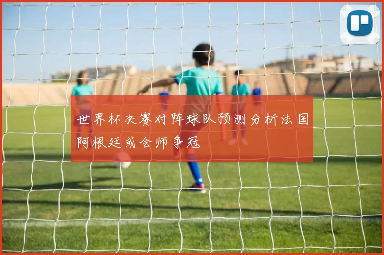 世界杯决赛对阵球队预测分析法国阿根廷或会师争冠