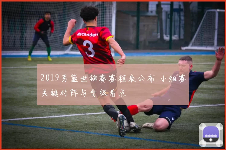 2019男篮世锦赛赛程表公布 小组赛关键对阵与晋级看点