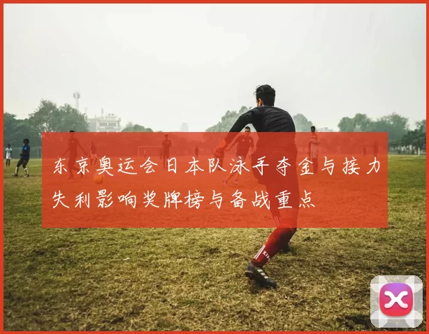 东京奥运会日本队泳手夺金与接力失利影响奖牌榜与备战重点