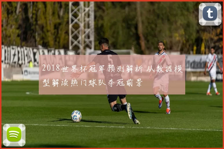2018世界杯冠军预测解析 从数据模型解读热门球队夺冠前景