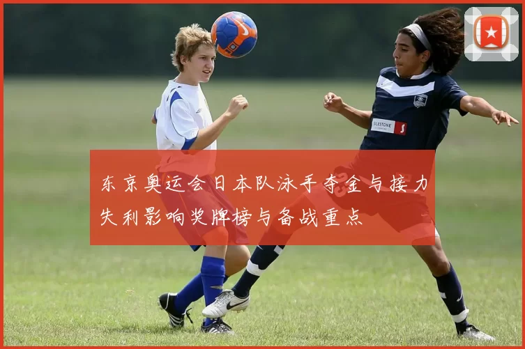 东京奥运会日本队泳手夺金与接力失利影响奖牌榜与备战重点