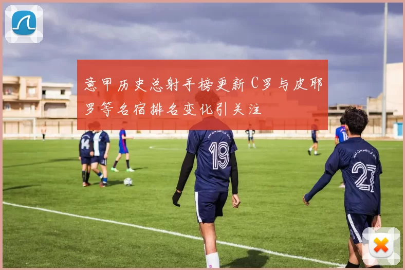 意甲历史总射手榜更新 C罗与皮耶罗等名宿排名变化引关注