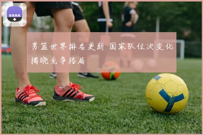 男篮世界排名更新 国家队位次变化揭晓竞争格局