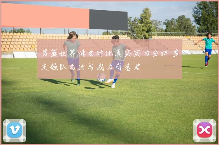 男篮世界排名对比真实实力分析 多支强队名次与战力存落差