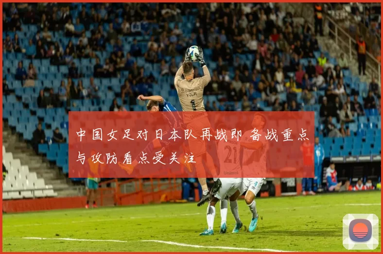 中国女足对日本队再战即 备战重点与攻防看点受关注