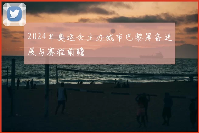 2024年奥运会主办城市巴黎筹备进展与赛程前瞻