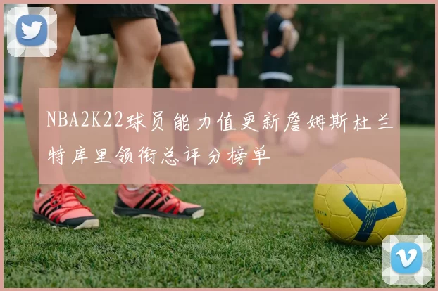 NBA2K22球员能力值更新詹姆斯杜兰特库里领衔总评分榜单