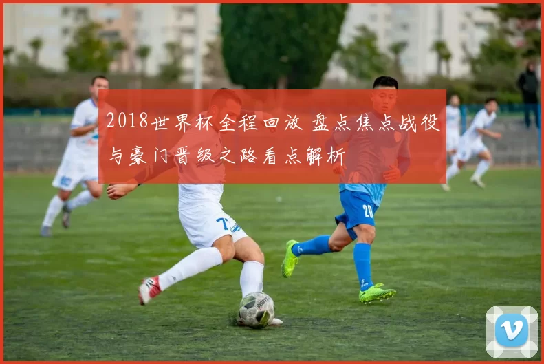 2018世界杯全程回放 盘点焦点战役与豪门晋级之路看点解析