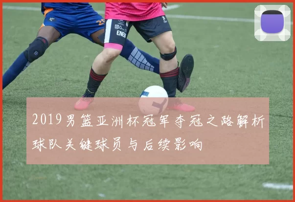 2019男篮亚洲杯冠军夺冠之路解析球队关键球员与后续影响