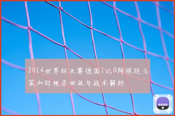 2014世界杯决赛德国1比0阿根廷戈策加时绝杀回放与战术解析