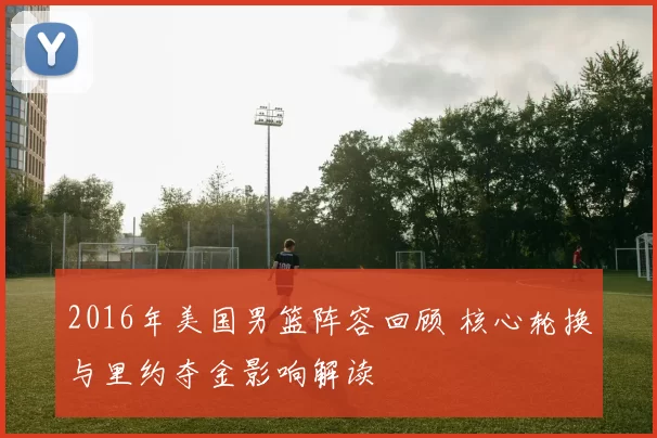 2016年美国男篮阵容回顾 核心轮换与里约夺金影响解读