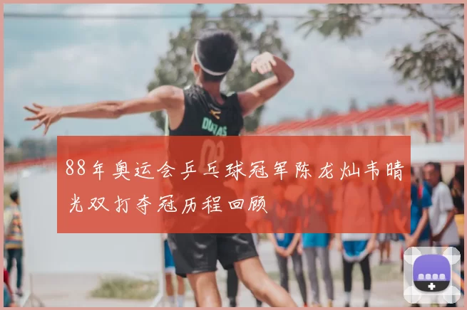 88年奥运会乒乓球冠军陈龙灿韦晴光双打夺冠历程回顾