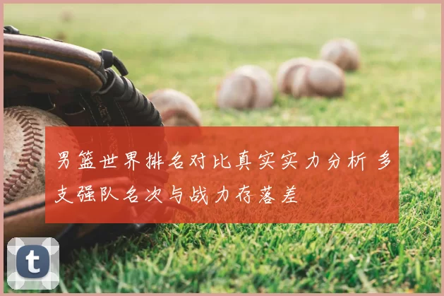 男篮世界排名对比真实实力分析 多支强队名次与战力存落差