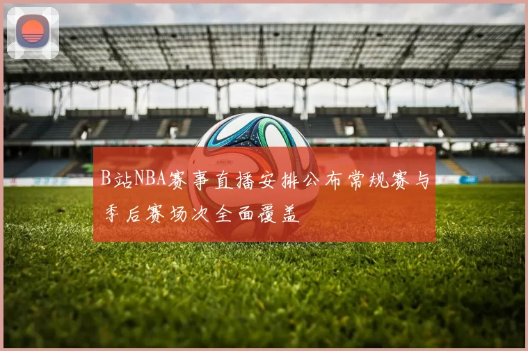 B站NBA赛事直播安排公布常规赛与季后赛场次全面覆盖