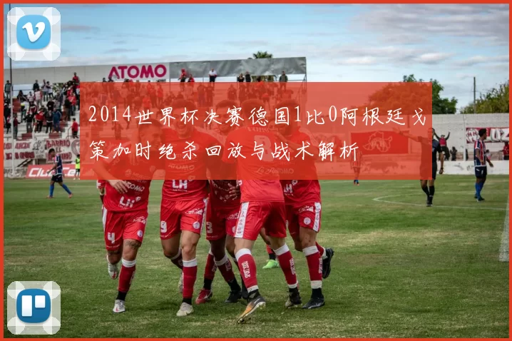 2014世界杯决赛德国1比0阿根廷戈策加时绝杀回放与战术解析