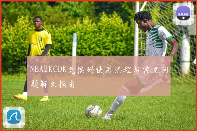NBA2KCDK兑换码使用流程与常见问题解决指南