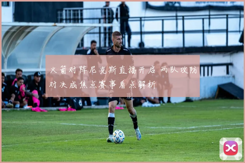 火箭对阵尼克斯直播开启 两队攻防对决成焦点赛事看点解析