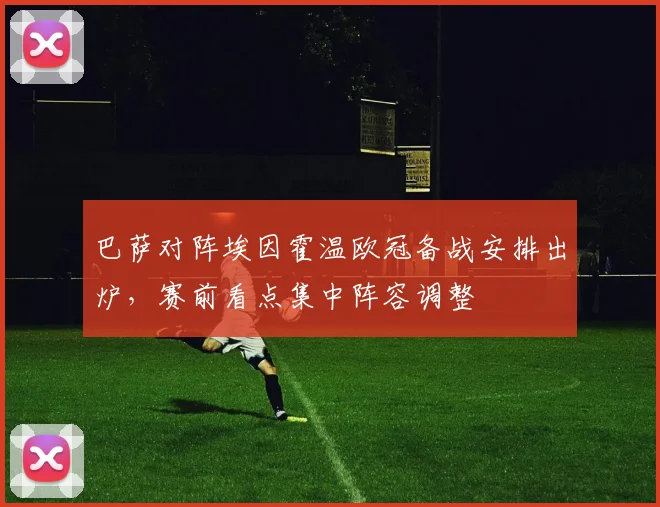 巴萨对阵埃因霍温欧冠备战安排出炉,赛前看点集中阵容调整
