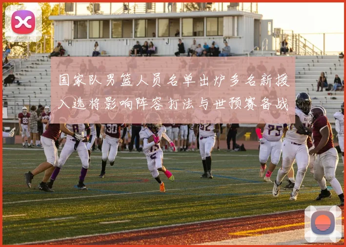 国家队男篮人员名单出炉多名新援入选将影响阵容打法与世预赛备战