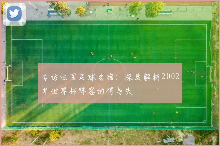 专访法国足球名宿:深度解析2002年世界杯阵容的得与失