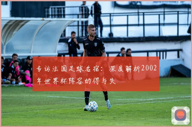 专访法国足球名宿:深度解析2002年世界杯阵容的得与失