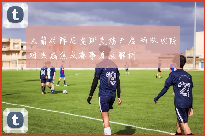 火箭对阵尼克斯直播开启 两队攻防对决成焦点赛事看点解析