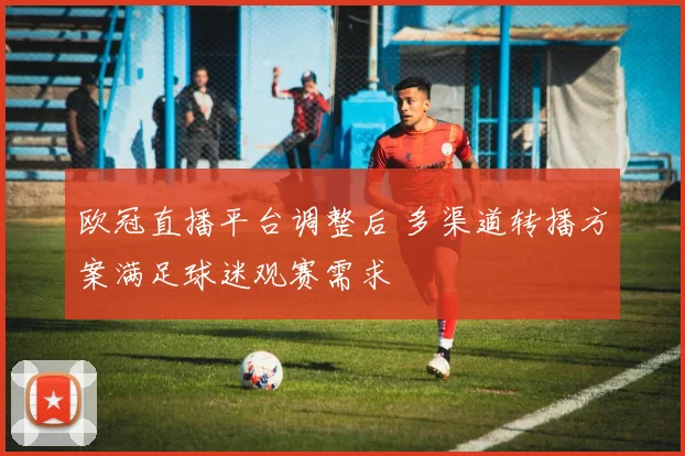 欧冠直播平台调整后 多渠道转播方案满足球迷观赛需求
