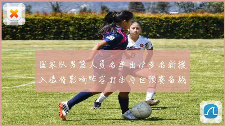 国家队男篮人员名单出炉多名新援入选将影响阵容打法与世预赛备战